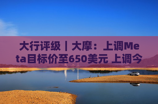 大行评级｜大摩：上调Meta目标价至650美元 上调今明两年每股盈利预测