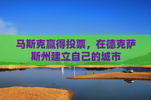 马斯克赢得投票,在德克萨斯州建立自己的城市