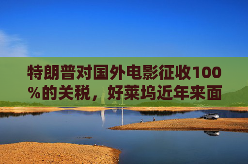 特朗普对国外电影征收100%的关税，好莱坞近年来面临压力