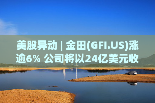 美股异动 | 金田(GFI.US)涨逾6% 公司将以24亿美元收购Gold Road