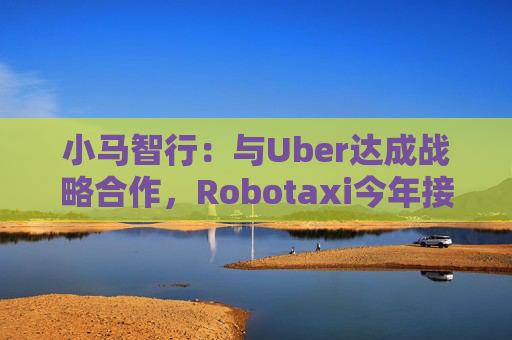 小马智行：与Uber达成战略合作，Robotaxi今年接入Uber平台