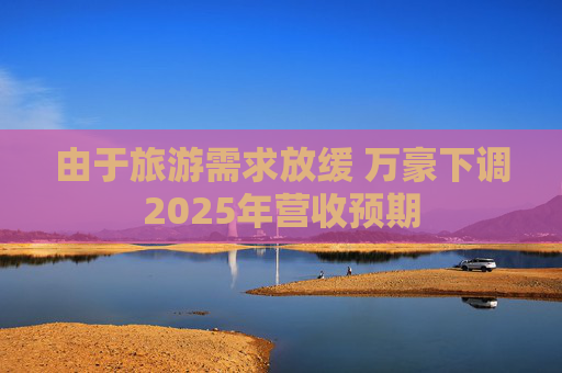 由于旅游需求放缓 万豪下调2025年营收预期