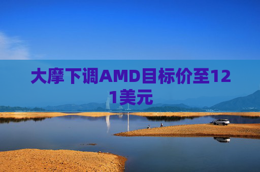 大摩下调AMD目标价至121美元