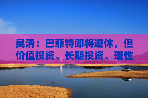 吴清:巴菲特即将退休,但价值投资、长期投资、理性投资、努力回报投资者等理念不会退休