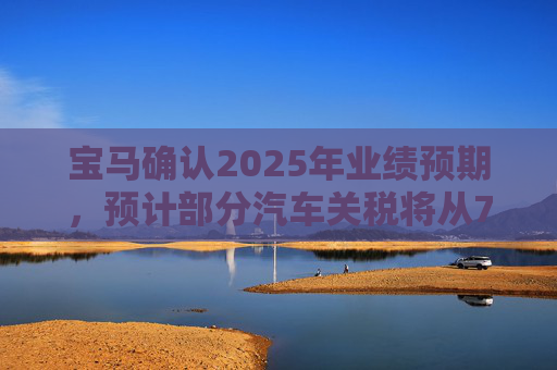 宝马确认2025年业绩预期，预计部分汽车关税将从7月开始下降