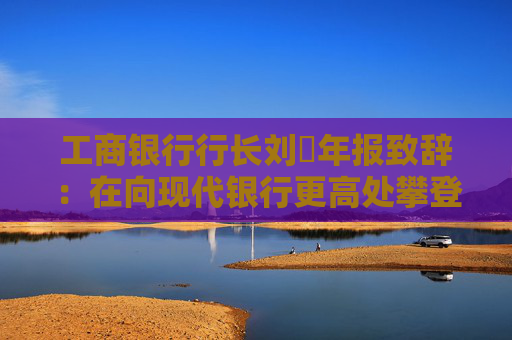 工商银行行长刘珺年报致辞：在向现代银行更高处攀登中书写了高质量发展的新篇章  第1张