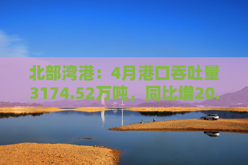北部湾港：4月港口吞吐量3174.52万吨，同比增20.32%！2025年累计吞吐量为1.12亿吨，同比增长14.89%