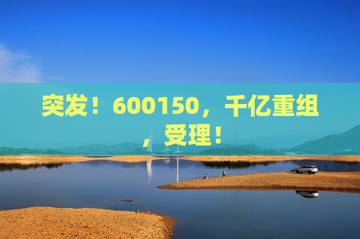 突发！600150，千亿重组，受理！