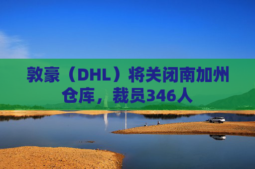 敦豪（DHL）将关闭南加州仓库，裁员346人