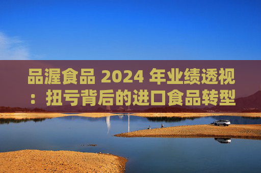品渥食品 2024 年业绩透视:扭亏背后的进口食品转型之痛