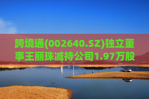 跨境通(002640.SZ)独立董事王丽珠减持公司1.97万股