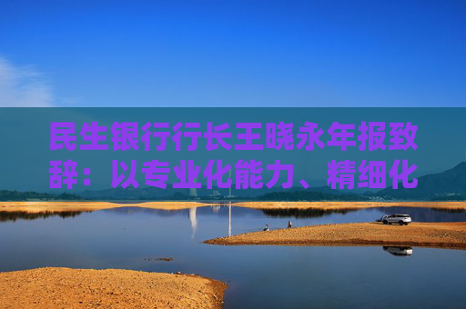 民生银行行长王晓永年报致辞：以专业化能力、精细化管理、特色化优势持续推动全行高质量发展  第1张