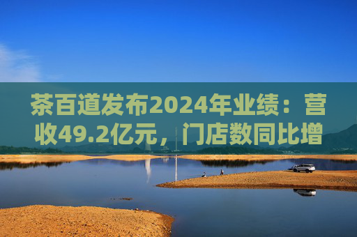 茶百道发布2024年业绩：营收49.2亿元，门店数同比增长7.6%
