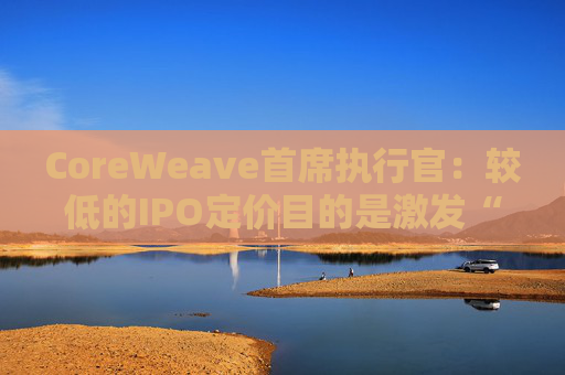 CoreWeave首席执行官：较低的IPO定价目的是激发“购买兴趣”