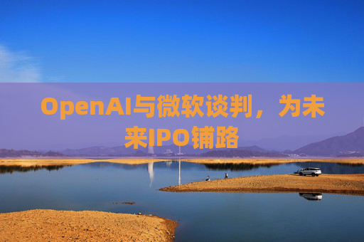 OpenAI与微软谈判,为未来IPO铺路