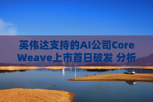 英伟达支持的AI公司CoreWeave上市首日破发 分析师称其增长或不可持续
