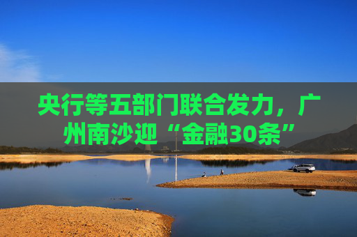 央行等五部门联合发力，广州南沙迎“金融30条”  第1张