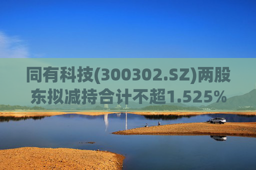 同有科技(300302.SZ)两股东拟减持合计不超1.525%股份