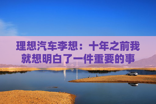 理想汽车李想：十年之前我就想明白了一件重要的事