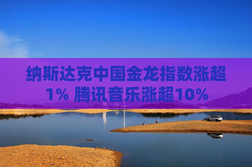 纳斯达克中国金龙指数涨超1% 腾讯音乐涨超10%