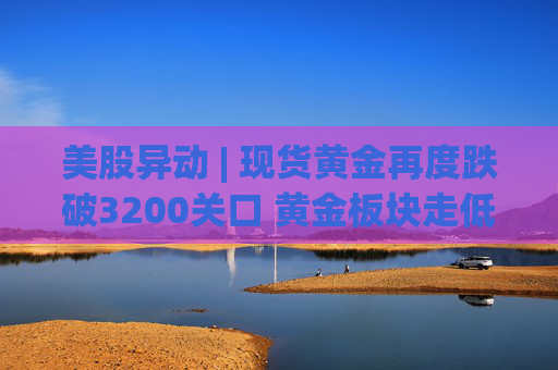 美股异动 | 现货黄金再度跌破3200关口 黄金板块走低