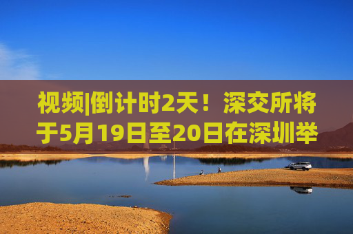 视频|倒计时2天！深交所将于5月19日至20日在深圳举办2025全球投资者大会
