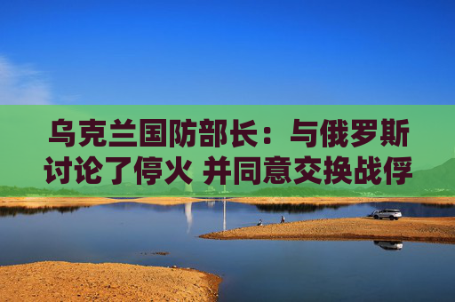 乌克兰国防部长：与俄罗斯讨论了停火 并同意交换战俘