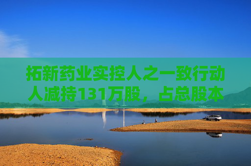 拓新药业实控人之一致行动人减持131万股,占总股本1.04% 第1张 拓新药业实控人之一致行动人减持131万股,占总股本1.04% 第1张