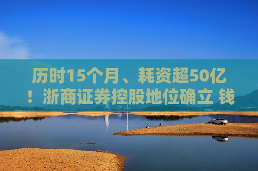 历时15个月、耗资超50亿！浙商证券控股地位确立 钱文海出任国都证券董事长