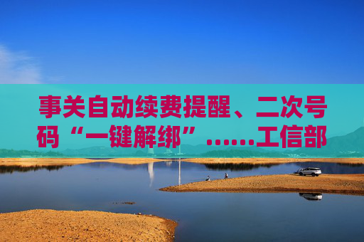 事关自动续费提醒、二次号码“一键解绑”……工信部明确:今年将重点解决