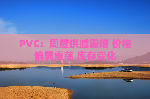 PVC：周度供减需增 价格偏弱震荡 库存变化  第1张