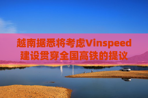 越南据悉将考虑Vinspeed建设贯穿全国高铁的提议