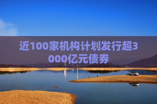 近100家机构计划发行超3000亿元债券  第1张