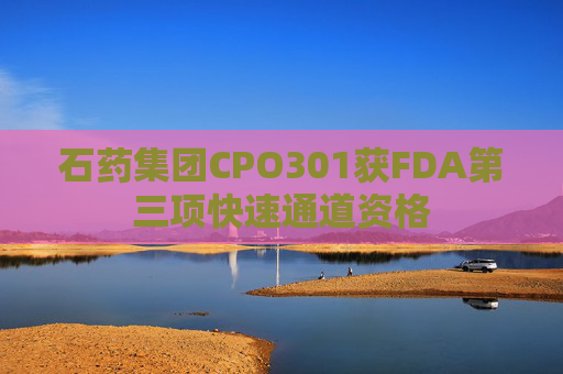 石药集团CPO301获FDA第三项快速通道资格