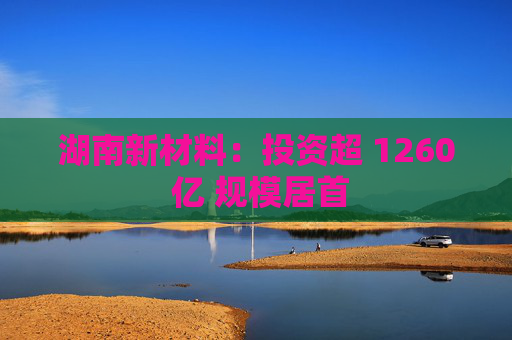 湖南新材料：投资超 1260 亿 规模居首