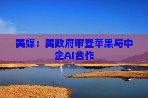 美媒:美政府审查苹果与中企AI合作