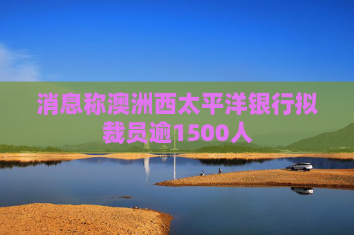 消息称澳洲西太平洋银行拟裁员逾1500人