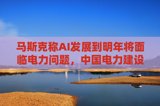 马斯克称AI发展到明年将面临电力问题，中国电力建设远超美国