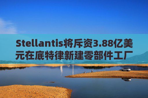 Stellantis将斥资3.88亿美元在底特律新建零部件工厂