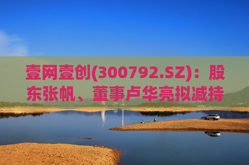 壹网壹创(300792.SZ)：股东张帆、董事卢华亮拟减持合计不超3.02%股份