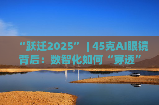 “跃迁2025” | 45克AI眼镜背后:数智化如何“穿透”绿色供应链?