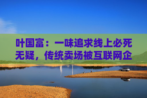 叶国富:一味追求线上必死无疑,传统卖场被互联网企业收购后结局有目共睹
