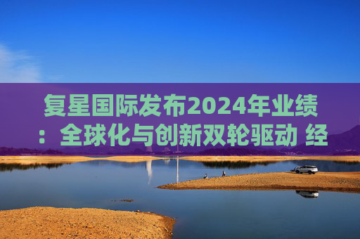 复星国际发布2024年业绩：全球化与创新双轮驱动 经营底盘稳健