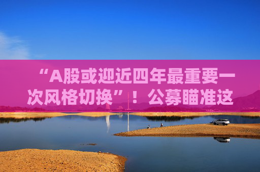 “A股或迎近四年最重要一次风格切换”！公募瞄准这些方向