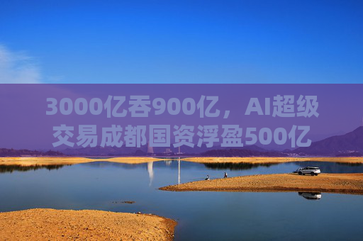 3000亿吞900亿，AI超级交易成都国资浮盈500亿  第1张