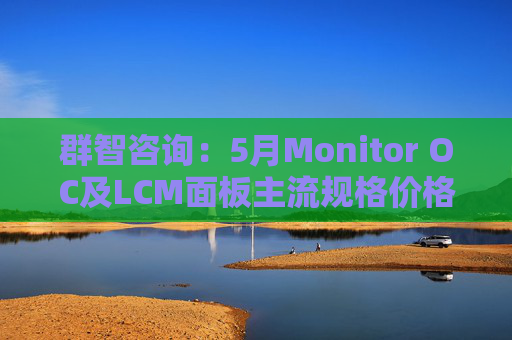 群智咨询：5月Monitor OC及LCM面板主流规格价格有望继续保持温和上涨态势 但涨幅将开始收窄
