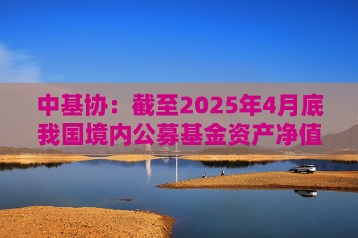 中基协：截至2025年4月底我国境内公募基金资产净值合计33.12万亿元