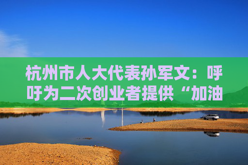 杭州市人大代表孙军文：呼吁为二次创业者提供“加油包”，让中场休息的中年人“拍拍灰尘 重战江湖”