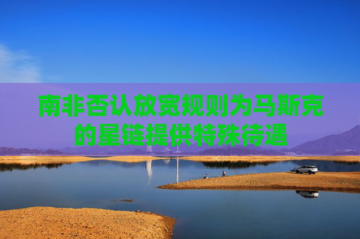 南非否认放宽规则为马斯克的星链提供特殊待遇