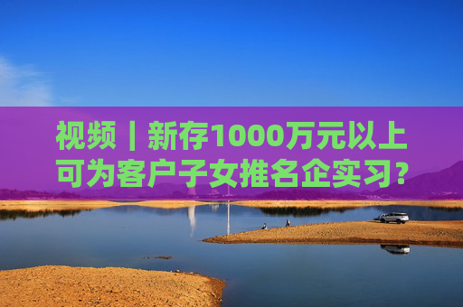 视频｜新存1000万元以上可为客户子女推名企实习？兴业银行工作人员回应：属实  第1张
